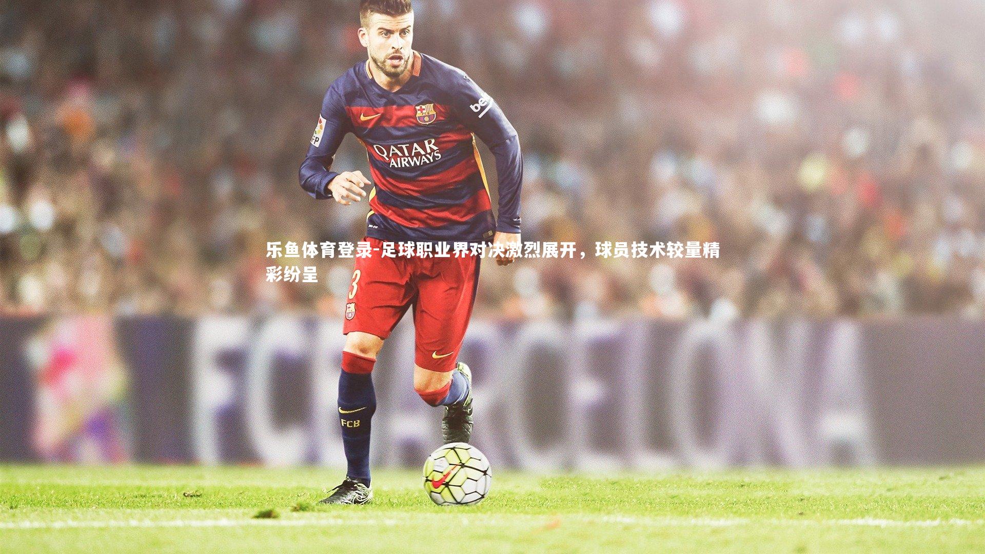 乐鱼体育登录-足球职业界对决激烈展开，球员技术较量精彩纷呈
