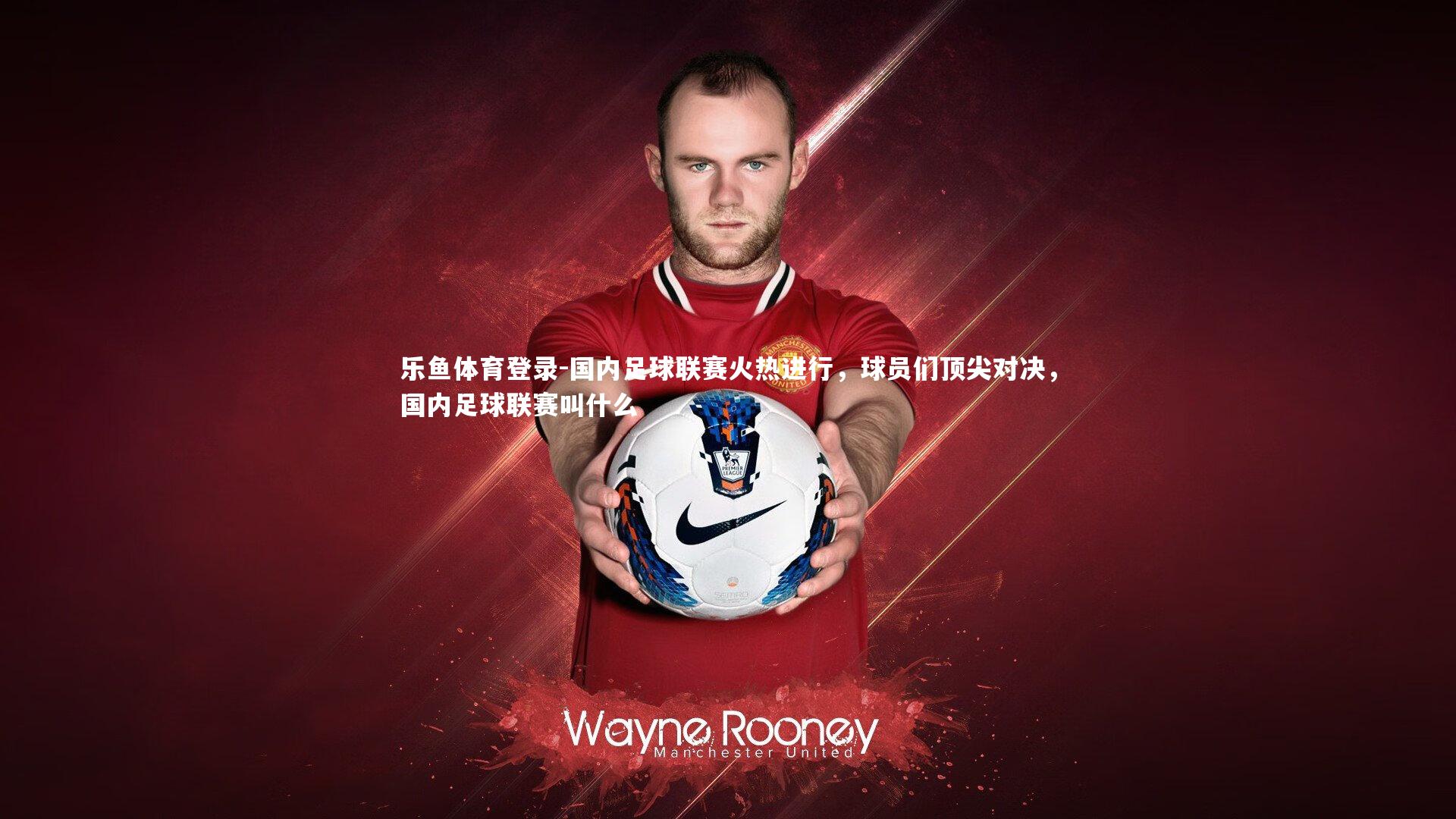 国内足球联赛火热进行,球员们顶尖对决,国内足球联赛叫什么
