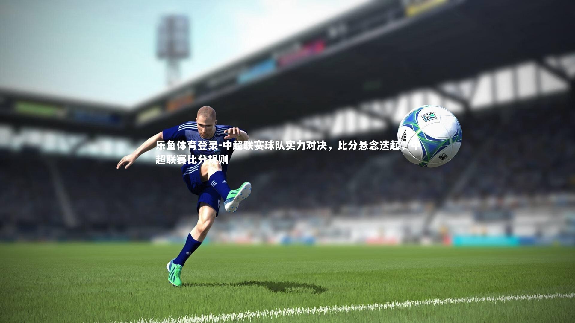 乐鱼体育登录-中超联赛球队实力对决，比分悬念迭起，中超联赛比分规则