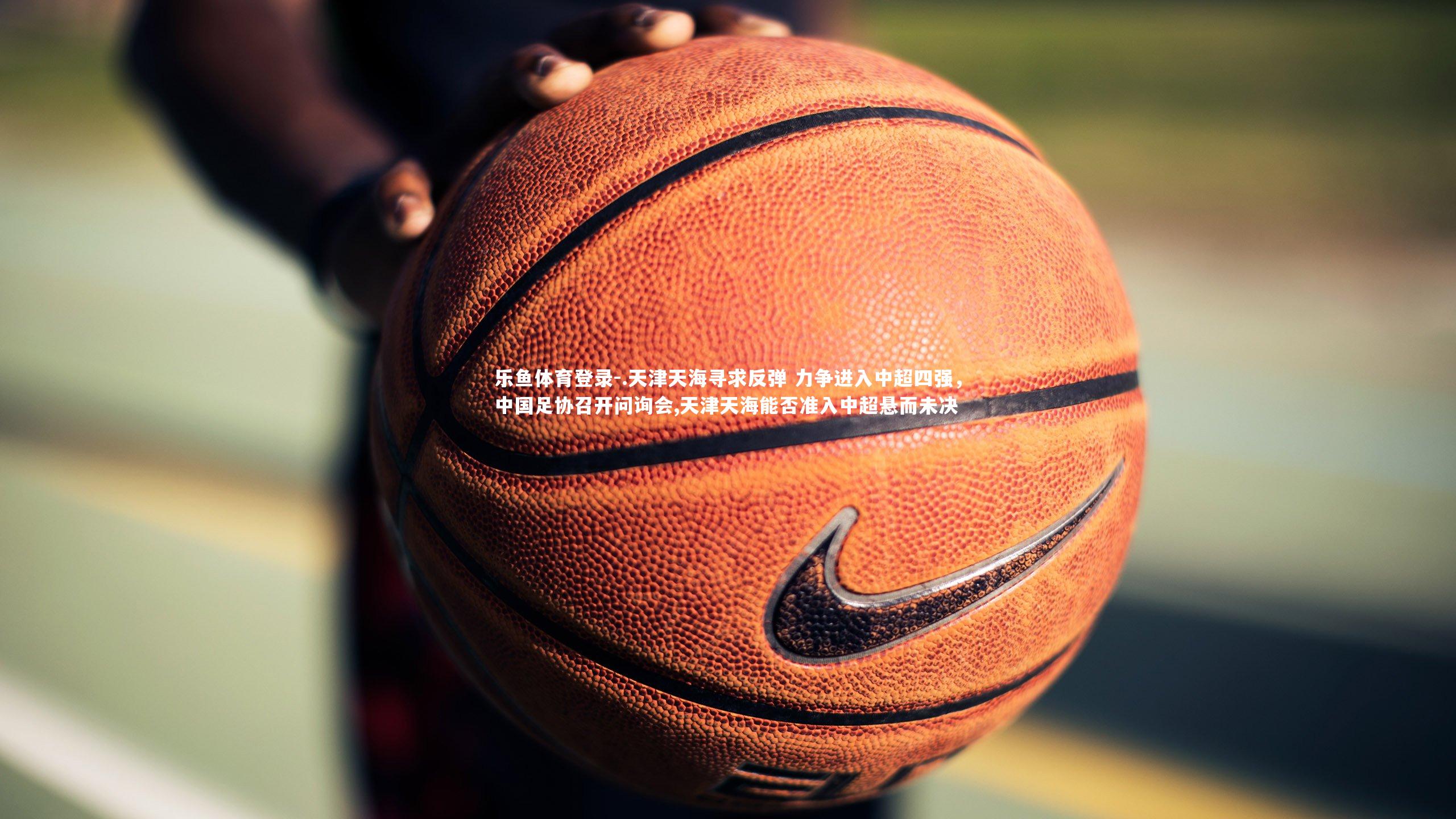 乐鱼体育登录-.天津天海寻求反弹 力争进入中超四强,中国足协召开问询会,天津天海能否准入中超悬而未决