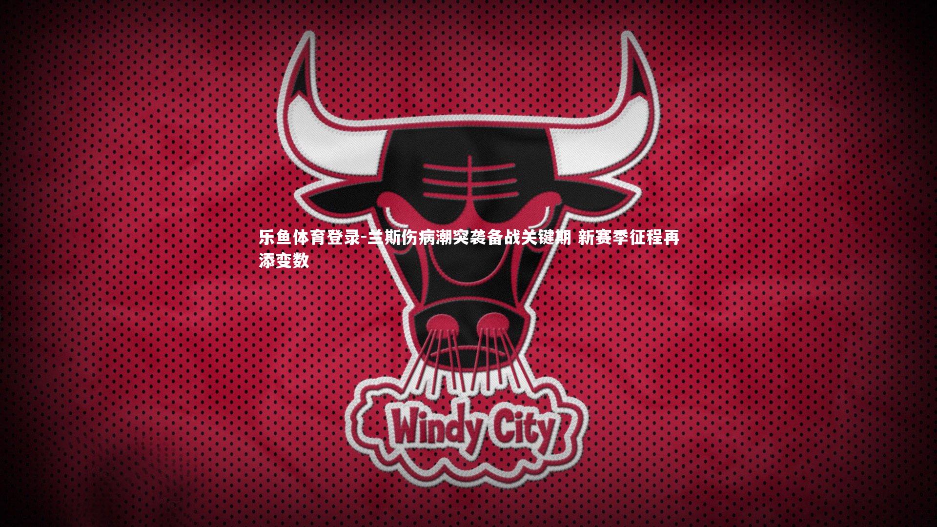 乐鱼体育登录-兰斯伤病潮突袭备战关键期 新赛季征程再添变数