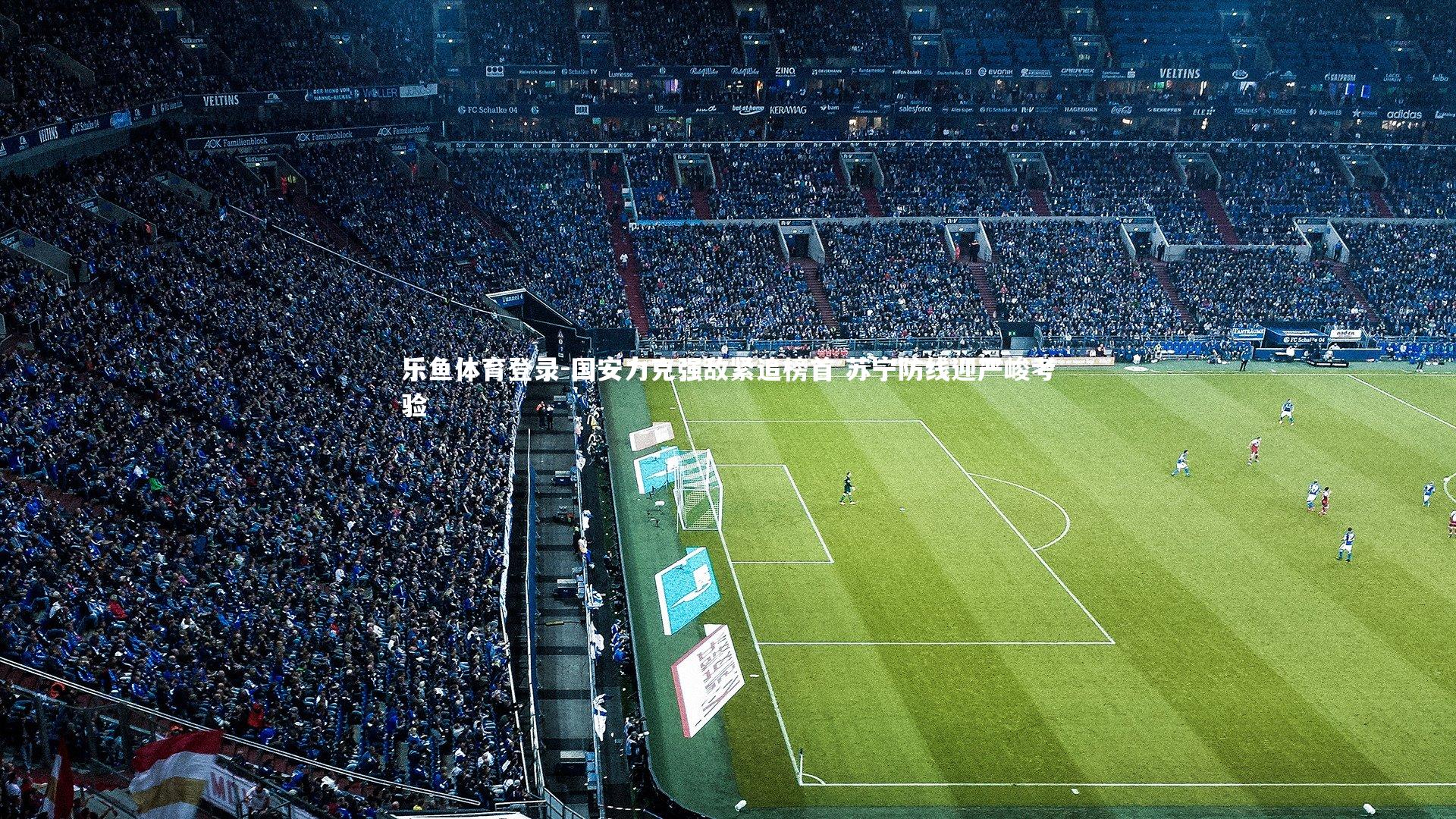 乐鱼体育登录-国安力克强敌紧追榜首 苏宁防线迎严峻考验