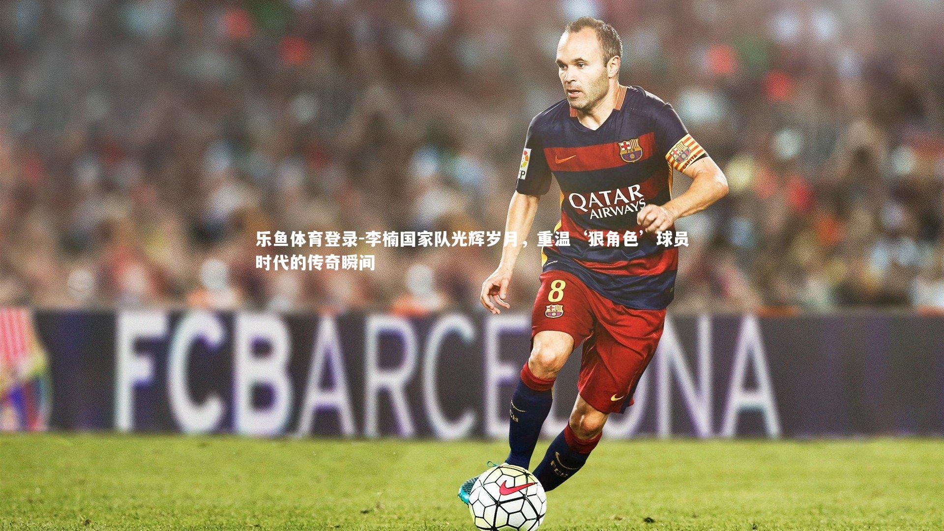 乐鱼体育登录-李楠国家队光辉岁月，重温‘狠角色’球员时代的传奇瞬间