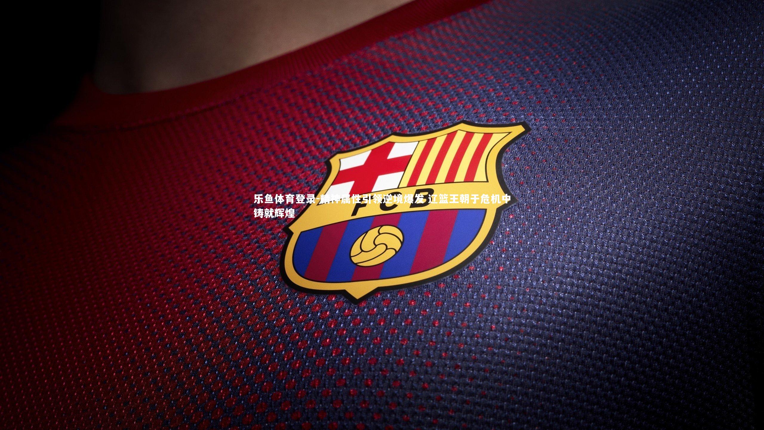 乐鱼体育登录-精神属性引领逆境爆发 辽篮王朝于危机中铸就辉煌